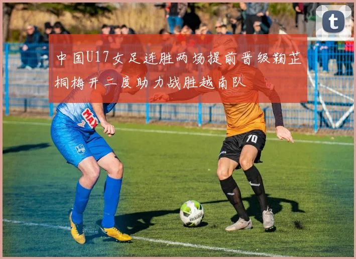 中国U17女足连胜两场提前晋级鞠芷桐梅开二度助力战胜越南队