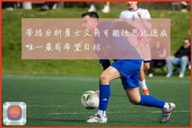 蒂格分析勇士交易可能性恩比德成唯一最有希望目标