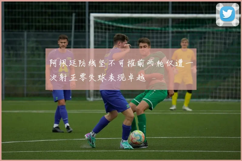 阿根廷防线坚不可摧前两轮仅遭一次射正零失球表现卓越