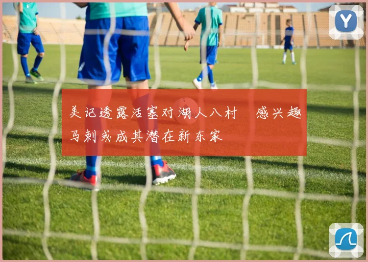 美记透露活塞对湖人八村塁感兴趣马刺或成其潜在新东家