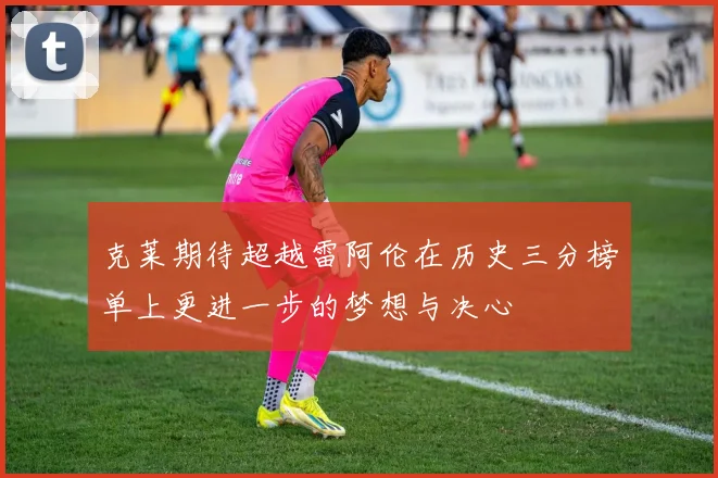 克莱期待超越雷阿伦在历史三分榜单上更进一步的梦想与决心