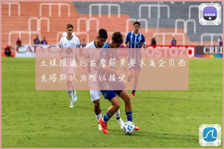土媒报道厄兹詹薪资要求高企贝西克塔斯认为难以接受