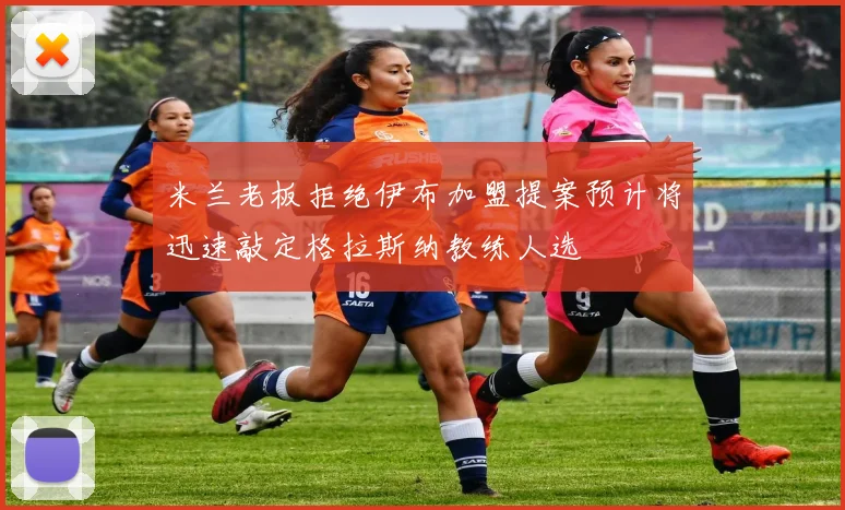 米兰老板拒绝伊布加盟提案预计将迅速敲定格拉斯纳教练人选