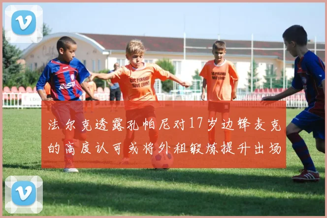 法尔克透露孔帕尼对17岁边锋麦克的高度认可或将外租锻炼提升出场机会