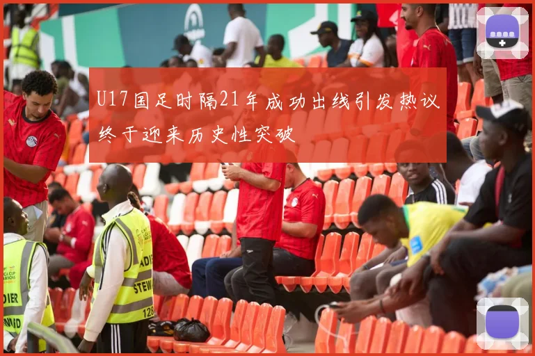 U17国足时隔21年成功出线引发热议终于迎来历史性突破