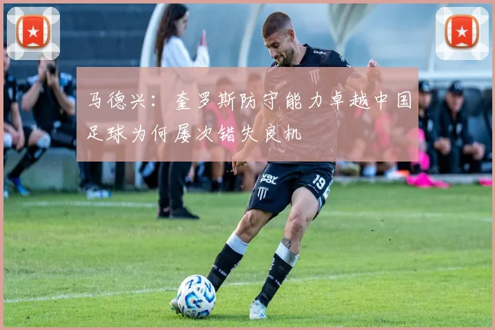 马德兴：奎罗斯防守能力卓越中国足球为何屡次错失良机