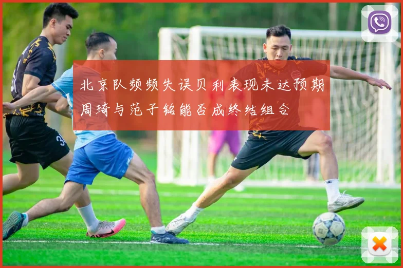 北京队频频失误贝利表现未达预期周琦与范子铭能否成终结组合