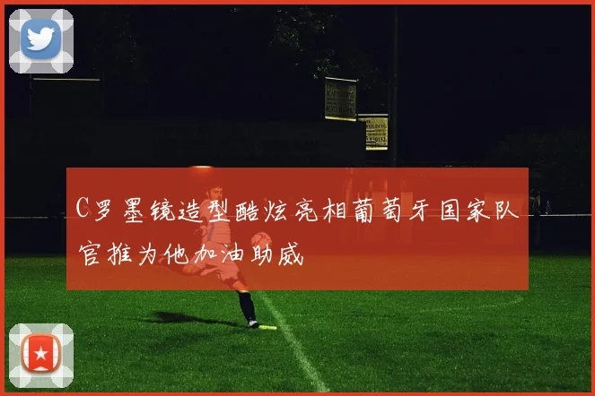 C罗墨镜造型酷炫亮相葡萄牙国家队官推为他加油助威
