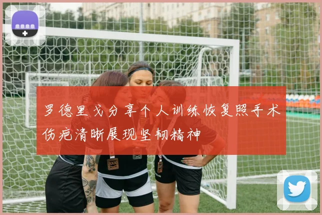 罗德里戈分享个人训练恢复照手术伤疤清晰展现坚韧精神