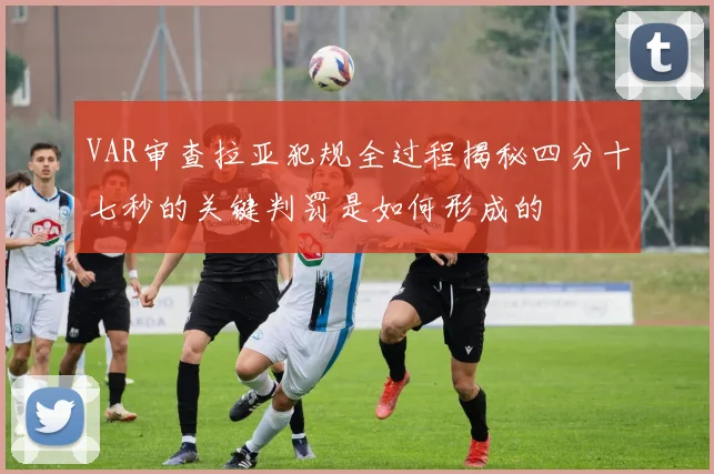VAR审查拉亚犯规全过程揭秘四分十七秒的关键判罚是如何形成的