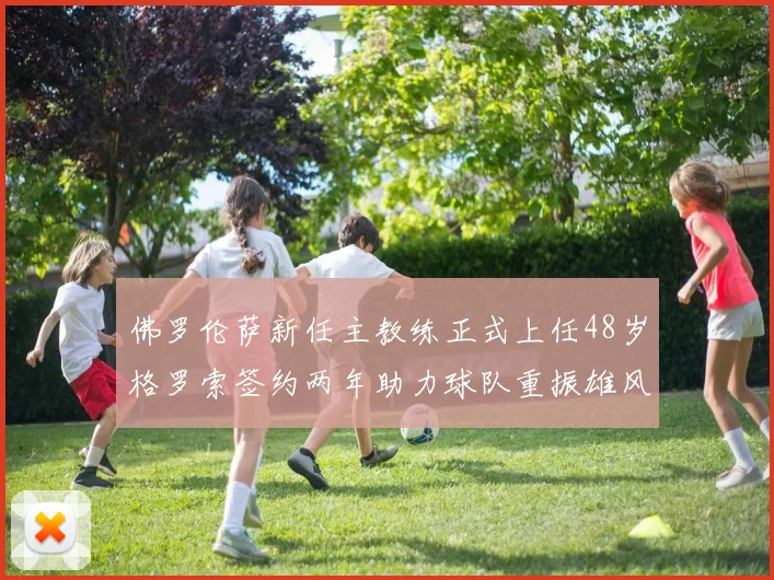 佛罗伦萨新任主教练正式上任48岁格罗索签约两年助力球队重振雄风