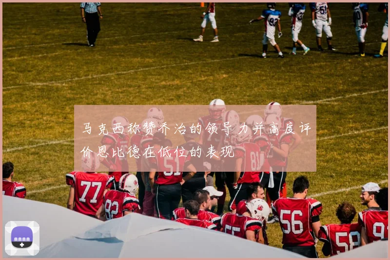 马克西称赞乔治的领导力并高度评价恩比德在低位的表现