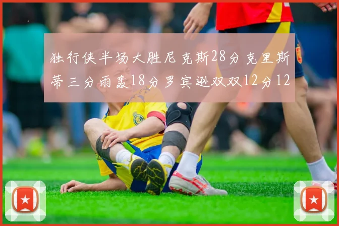 独行侠半场大胜尼克斯28分克里斯蒂三分雨轰18分罗宾逊双双12分12篮板表现出色