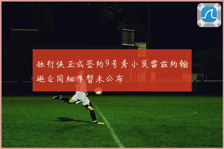 独行侠正式签约9号秀小莫雷兹约翰逊合同细节暂未公布